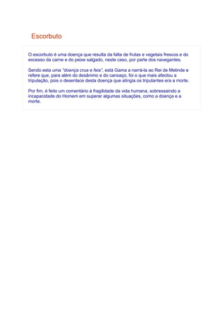Escorbuto

O escorbuto é uma doença que resulta da falta de frutas e vegetais frescos e do
excesso da carne e do peixe salgado, neste caso, por parte dos navegantes.

Sendo esta uma “doença crua e feia”, está Gama a narrá-la ao Rei de Melinde e
refere que, para além do desânimo e do cansaço, foi o que mais afectou a
tripulação, pois o desenlace desta doença que atingia os tripulantes era a morte.

Por fim, é feito um comentário à fragilidade da vida humana, sobressaindo a
incapacidade do Homem em superar algumas situações, como a doença e a
morte.
 