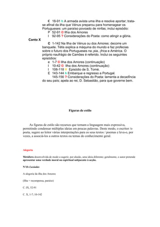 18-91 h A armada avista uma ilha e resolve aportar; trata-
                    se afinal da ilha que Vénus preparou para homenagear os
                    Portugueses: um paraíso povoado de ninfas; inclui episódio:
                        P 52-91 © Ilha dos Amores
                        I 92-95 ? Considerações do Poeta: como atingir a glória.
     Canto X
                        C 1-142 Na Ilha de Vénus ou dos Amores: decorre um
                    banquete. Tétis explica a máquina do mundo e faz profecias
                    sobre o futuro dos Portugueses na Ásia, África e América. O
                    próprio naufrágio de Camões é referido. Inclui os seguintes
                    episódios:
                        e 1-7 © Ilha dos Amores (continuação)
                        I 10-42 © Ilha dos Amores (continuação)
                        I 108-118 V Episódio de S. Tomé.
                        E 143-144 h Embarque e regresso a Portugal.
                           145-156 ? Considerações do Poeta: lamenta a decadÍncia
                    do seu país; apela ao rei, D. Sebastião, para que governe bem.




                                         Figuras de estilo



     As figuras de estilo são recursos que tornam a linguagem mais expressiva,
permitindo condensar múltiplas ideias em poucas palavras. Deste modo, o escritor /o
poeta, sugere ao leitor várias interpretações para os seus textos / poemas e leva-o, por
vezes, a associá-los a outros textos ou temas do conhecimento geral.



Alegoria

Metáfora desenvolvida de modo a sugerir, por alusão, uma ideia diferente; geralmente, o autor pretende
apresentar uma verdade moral ou espiritual subjacente à acção.

N’Os Lusíadas

A alegoria da ilha dos Amores

(Ilha = recompensa, paraíso)

C. IX, 52-91

C. X, 1-7; 10-142
 