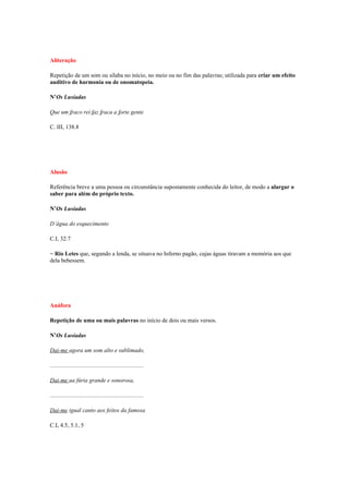 Aliteração

Repetição de um som ou sílaba no início, no meio ou no fim das palavras; utilizada para criar um efeito
auditivo de harmonia ou de onomatopeia.

N’Os Lusíadas

Que um fraco rei faz fraca a forte gente

C. III, 138.8




Alusão

Referência breve a uma pessoa ou circunstância supostamente conhecida do leitor, de modo a alargar o
saber para além do próprio texto.

N’Os Lusíadas

D’água do esquecimento

C.I, 32.7

= Rio Letes que, segundo a lenda, se situava no Inferno pagão, cujas águas tiravam a memória aos que
dela bebessem.




Anáfora

Repetição de uma ou mais palavras no início de dois ou mais versos.

N’Os Lusíadas

Dai-me agora um som alto e sublimado,

................................................................

Dai-me ua fúria grande e sonorosa,

................................................................

Dai-me igual canto aos feitos da famosa

C.I, 4.5, 5.1, 5
 