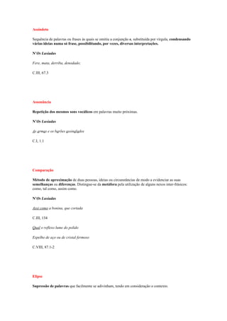 Assíndeto

Sequência de palavras ou frases às quais se omitiu a conjunção e, substituída por vírgula, condensando
várias ideias numa só frase, possibilitando, por vezes, diversas interpretações.

N’Os Lusíadas

Fere, mata, derriba, denodado;

C.III, 67.3




Assonância

Repetição dos mesmos sons vocálicos em palavras muito próximas.

N’Os Lusíadas

As armas e os barões assinalados

C.I, 1.1




Comparação

Método de aproximação de duas pessoas, ideias ou circunstâncias de modo a evidenciar as suas
semelhanças ou diferenças. Distingue-se da metáfora pela utilização de alguns nexos inter-frásicos:
como, tal como, assim como.

N’Os Lusíadas

Assi como a bonina, que cortada

C.III, 134

Qual o reflexo lume do polido

Espelho de aço ou de cristal fermoso

C.VIII, 87.1-2




Elipse

Supressão de palavras que facilmente se adivinham, tendo em consideração o contexto.
 