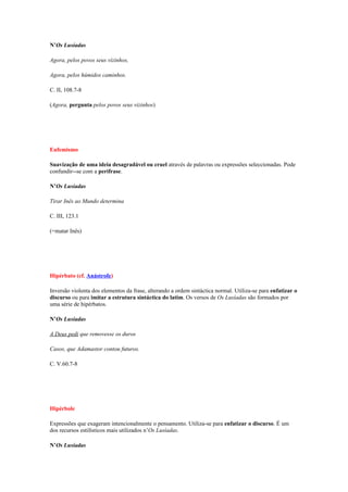 N’Os Lusíadas

Agora, pelos povos seus vizinhos,

Agora, pelos húmidos caminhos.

C. II, 108.7-8

(Agora, pergunta pelos povos seus vizinhos)




Eufemismo

Suavização de uma ideia desagradável ou cruel através de palavras ou expressões seleccionadas. Pode
confundir--se com a perífrase.

N’Os Lusíadas

Tirar Inês ao Mundo determina

C. III, 123.1

(=matar Inês)




Hipérbato (cf. Anástrofe)

Inversão violenta dos elementos da frase, alterando a ordem sintáctica normal. Utiliza-se para enfatizar o
discurso ou para imitar a estrutura sintáctica do latim. Os versos de Os Lusíadas são formados por
uma série de hipérbatos.

N’Os Lusíadas

A Deus pedi que removesse os duros

Casos, que Adamastor contou futuros.

C. V.60.7-8




Hipérbole

Expressões que exageram intencionalmente o pensamento. Utiliza-se para enfatizar o discurso. É um
dos recursos estilísticos mais utilizados n’Os Lusíadas.

N’Os Lusíadas
 