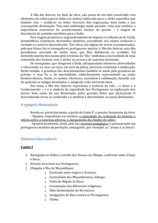 A Ilha dos Amores, no final da obra, não passa de um mito construído com
elementos da cultura greco-latina (as ninfas) elaborado para o efeito específico que
Camões visa – enaltecer os feitos heroicos dos argonautas, bem como a sua
consequente divinização. Tem uma simbologia muito peculiar, visto que enaltece a
importância excecional do acontecimento nuclear do poema – a viagem de
descoberta do caminho marítimo para a Índia.
Esta viagem propiciou o engrandecimento do Império e a difusão da fé Cristã,
desmistificou conjeturas, desvendou mistérios, permitindo aos nautas conhecer a
verdade e o outrora desconhecido. Tais obras são dignas de serem recompensadas,
pelo que Vénus faz os navegadores portugueses aportar à Ilha dos Amores, uma ilha
paradisíaca, povoada de ninfas nuas, que lhes deleitaram os sentidos. Tal
deslumbramento dos nautas pelo erotismo da “ilha” simboliza a necessidade de uma
comunhão dos homens com o divino na procura da suprema harmonia.
Os navegantes, que chegaram à Índia, ultrapassando inúmeras adversidades
e oferecendo os seus serviços em prol da pátria, merecem realmente a mitificação.
Neste sentido, a grandeza dos descobrimentos também se mede pela grandeza do
prémio, e esse foi o da imortalidade, simbolicamente representado na união
homens-deusas. Assim, os nautas, vitoriosos, ascendem à sublimação, fazendo cair
do pedestal as antigas divindades, e atingindo a tão merecida fama.
Em suma, a Ilha dos Amores representa a essência da vida – o Amor e o
Conhecimento – e é o símbolo da capacidade dos Portugueses na exploração dos
mares, bem como da sua divinização, pelos grandes feitos que alcançaram. O
desconhecido torna-se conhecido e o mistério é desvendado, os nauta divinizados.
A epopeia Humanista
Revela-se, particularmente, a partir do Canto V, o pendor humanista da obra:
- Epopeia empenhada em mostrar a capacidade da realização do homem, a
vitória sobre a natureza adversa, o alargamento dos limites do saber;
- Epopeia humanista, ainda, pela sua vertente pedagógica: o poeta propõe aos
portugueses modelos de perfeição, conjugando, por exemplo, as “armas e as letras”.
Sínteses intercalares
Canto I
 Navegação no Índico/ concílio dos Deuses no Olimpo: confronto entre Vénus
e Baco;
 Decisão favorável aos Portugueses;
 Chegada à Ilha de Moçambique;
 Contraste entre negros e brancos;
 Curiosidade dos Moçambicanos, diálogo;
 Visita do Régulo às Naus;
 Constatação das diferenças religiosas;
 Ódio dissimulação do Rei mouro;
 Instigações de Baco contra os Portugueses;
 Cilada;
 