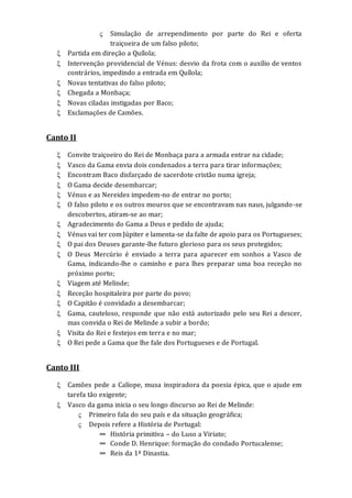  Simulação de arrependimento por parte do Rei e oferta
traiçoeira de um falso piloto;
 Partida em direção a Quílola;
 Intervenção providencial de Vénus: desvio da frota com o auxílio de ventos
contrários, impedindo a entrada em Quílola;
 Novas tentativas do falso piloto;
 Chegada a Monbaça;
 Novas ciladas instigadas por Baco;
 Exclamações de Camões.
Canto II
 Convite traiçoeiro do Rei de Monbaça para a armada entrar na cidade;
 Vasco da Gama envia dois condenados a terra para tirar informações;
 Encontram Baco disfarçado de sacerdote cristão numa igreja;
 O Gama decide desembarcar;
 Vénus e as Nereides impedem-no de entrar no porto;
 O falso piloto e os outros mouros que se encontravam nas naus, julgando-se
descobertos, atiram-se ao mar;
 Agradecimento do Gama a Deus e pedido de ajuda;
 Vénus vai ter com Júpiter e lamenta-se da falte de apoio para os Portugueses;
 O pai dos Deuses garante-lhe futuro glorioso para os seus protegidos;
 O Deus Mercúrio é enviado a terra para aparecer em sonhos a Vasco de
Gama, indicando-lhe o caminho e para lhes preparar uma boa receção no
próximo porto;
 Viagem até Melinde;
 Receção hospitaleira por parte do povo;
 O Capitão é convidado a desembarcar;
 Gama, cauteloso, responde que não está autorizado pelo seu Rei a descer,
mas convida o Rei de Melinde a subir a bordo;
 Visita do Rei e festejos em terra e no mar;
 O Rei pede a Gama que lhe fale dos Portugueses e de Portugal.
Canto III
 Camões pede a Calíope, musa inspiradora da poesia épica, que o ajude em
tarefa tão exigente;
 Vasco da gama inicia o seu longo discurso ao Rei de Melinde:
 Primeiro fala do seu país e da situação geográfica;
 Depois refere a História de Portugal:
∞ História primitiva – do Luso a Viriato;
∞ Conde D. Henrique: formação do condado Portucalense;
∞ Reis da 1ª Dinastia.
 