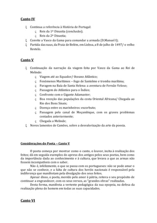 Canto IV
 Continua a referência à História de Portugal:
 Reis da 1ª Dinastia (conclusão);
 Reis da 2ª Dinastia;
 Convite a Vasco da Gama para comandar a armada (D.Manuel I);
 Partida das naus, da Praia de Belém, em Lisboa, a 8 de julho de 1497/ o velho
Restelo.
Canto V
 Continuação da narração da viagem feita por Vasco da Gama ao Rei de
Melinde:
 Viagem até ao Equador/ Oceano Atlântico;
 Fenómenos Marítimos – fogo de Santelmo e tromba marítima;
 Paragem na Baía de Santa Helena: a aventura de Fernão Veloso;
 Passagem do Atlântico para o Índico;
 Confronto com o Gigante Adamastor;
 Boa receção das populações da costa Oriental Africana/ Chegada ao
Rio dos Bons Sinais;
 Doença entre os marinheiros: escorbuto;
 Passagem pelo canal de Moçambique, com os graves problemas
contados anteriormente;
 Chegada a Melinde;
 Novos lamentos de Camões, sobre a desvalorização da arte da poesia.
Considerações do Poeta – Canto V
O poeta começa por mostrar como o canto, o louvor, incita à realização dos
feitos; dá em seguida exemplos do apreso dos antigos pelos seus poetas, bem como
da importância dada ao conhecimento e à cultura, que levava a que as armas não
fossem incompatíveis com o saber.
Não é, infelizmente, o que se passa com os portugueses: não se pode amar o
que não se conhece, e a falta de cultura dos heróis nacionais é responsável pela
indiferença que manifestam pela divulgação dos seus feitos.
Apesar disso, o poeta, movido pelo amor à pátria, reitera o seu propósito de
continuar a engrandecer, com os seus versos, as “grandes obras” realizadas.
Desta forma, manifesta a vertente pedagógica da sua epopeia, na defesa da
realização plena do homem em todas as suas capacidades.
Canto VI
 