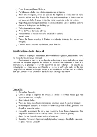  Festa de despedida em Melinde;
 Partida para a Índia com pilotos experientes: a viagem;
 Baco, em desespero, desce ao palácio de Neptuno e solicita-lhe um novo
consílio, desta vez dos deuses do mar, convencendo-os a destruíram os
portugueses. Éolo, deus do vento, fica encarregado de soltar os ventos;
 Os portugueses navegam calmos e confiantes: Fernão Veloso conta a história
dos doze de Inglaterra e do Magriço;
 Violentíssima tempestade;
 Prece de Vasco da Gama a Deus;
 Vénus manda as ninfas seduzir e amansar os ventos;
 Índia à vista;
 Vasco da Gama agradece à Divina providência, julgando ter havido um
milagre;
 Camões medita sobre o verdadeiro valor da Glória.
Considerações do Poeta – Canto VI
Vencidos os perigos e os medos, desvendados os segredos, é realizada a obra,
e a chegada, finalmente, é possível.
Continuando a exercer a sua função pedagógica, o poeta defende um novo
conceito de nobreza, espelho do modelo da virtude renascentista: a fama e a
imortalidade, o prestigio e o pode, adquirem-se pelo esforço – na batalha ou
enfrentando os elementos, sacrificando o corpo e sofrendo pela perda dos
companheiros; não se é nobre por herança, permanecendo no luxo e na ociosidade,
nem pela concessão de favores se deve alcançar um lugar de relevo.
Canto VII
 Chegada a Calecute;
 Camões elogia o espírito de cruzada e critica os outros países que não
seguem o mesmo exemplo;
 Descrição da Índia;
 Vasco da Gama manda um mensageiro anunciar a sua chegada a Calecute;
 O mensageiro desperta a curiosidade entre as gentes da Índia, pelo seu tom
de pele e modo de trajar;
 Monçaide, um mouro do norte que conhece a fama dos portugueses e fala
hispânico, recebe-o em sua casa e fala da Índia e das suas gentes;
 Gama decide desembarcar e visitar o Samorim;
 O capitão Português é recebido pelo Catual, governados da cidade, e passeia-
se pelas ruas de Calecute;
 