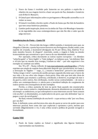  Vasco da Gama é recebido pelo Samorim no seu palácio e expõe-lhe o
objetivo da sua viagem: levá-lo a fazer um pacto de Paz, Amizade e Comércio
com El-Rei D. Manuel I;
 O Catual quer informações sobre os portugueses e Monçaide aconselha-o a ir
visitar as naus;
 O Catual é recebido a bordo e pede a Paulo da Gama que lhe fale da bandeira
que tem cenas históricas pintadas;
 Camões pede inspiração, desta vez às ninfas do Tejo e do Mondego e lamenta-
se da ingratidão dos seus contemporâneos que não lhe dão o valor que ele
julga merecer.
Considerações do Poeta – Canto VII
Est. 2 a 14 – Percorrido tão longo e difícil caminho, é momento para que, na
chegada a Calecute, o poeta faça novos louvores aos Portugueses. Exalta, então, o seu
espírito de cruzada, a incansável divulgação da Fé por África, Ásia, América “E se
mais mundos houver, lá chegará”, inserindo, assim, a viagem à Índia na missão
transcendente que assumiram e que é marca da sua identidade nacional.
Por oposição, critica duramente as outras nações europeias – os Alemães
“soberbo gado”, o “duro Inglês”, o “Galo indigno”, os italianos que, “em delicias/ Que
o vil ócio que no mundo traz consigo,/ Gastam as vida” – por não seguirem o seu
exemplo no combate aos infiéis.
Est. 78 a 87 – Numa reflexão de tom marcadamente autobiográfico, o Poeta
exprime um estado de espírito bem diferente daquele que caracterizava, no Canto I,
a invocação às Tágides – “ cego, / (…) insano e temerário”, percorre um caminho
“árduo, longo e vário”, e precisa de auxílio porque, segundo diz, teme que o barco da
sua vida e da sua obra não chegue a bom porto. Uma vida que tem sido cheia de
adversidades, que enumera: a pobreza, a desilusão, o desterro, os perigos do mar e
da guerra, entre outros. Em retribuição, recebe novas contrariedades – de novo a
crítica aos contemporâneos e o alerta para a inevitável inibição do surgimento de
outros poetas em consequência de tais exemplos.
Porém, a critica aumenta de tom na parte final, quando são enumerados
aqueles que nunca cantará e, implicitamente, denuncia abundarem na sociedade do
seu tempo: os ambiciosos, os que sobrepõem os seus interesses aos do “bem comum
e do seu Rei”, os dissimulados, os exploradores do povo, que não defendam “que se
pague o suor da servil gente”.
No final, retoma à definição do seu herói – o que arrisca a vida “por seu Deus,
por seu Rei”.
Nota: A definição como anti-heroicos dos atos de quem se serve do poder para seu
interesse pessoal, bem como dos que exploram e oprimem o povo, mesmo que
servindo diligentemente o rei, é uma crítica social e política de grande coragem e
frontalidade.
Canto VIII
 Paulo da Gama explica ao Catual o significado das figuras históricas
representadas nas bandeiras;
 