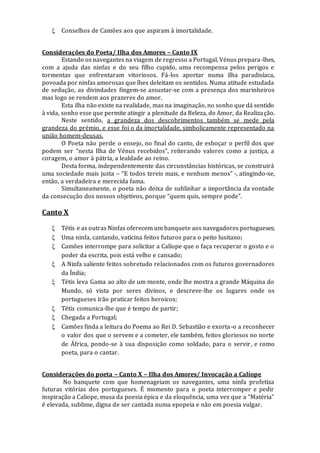  Conselhos de Camões aos que aspiram à imortalidade.
Considerações do Poeta/ Ilha dos Amores – Canto IX
Estando os navegantes na viagem de regresso a Portugal, Vénus prepara-lhes,
com a ajuda das ninfas e do seu filho cupido, uma recompensa pelos perigos e
tormentas que enfrentaram vitoriosos. Fá-los aportar numa ilha paradisíaca,
povoada por ninfas amorosas que lhes deleitam os sentidos. Numa atitude estudada
de sedução, as divindades fingem-se assustar-se com a presença dos marinheiros
mas logo se rendem aos prazeres do amor.
Esta ilha não existe na realidade, mas na imaginação, no sonho que dá sentido
à vida, sonho esse que permite atingir a plenitude da Beleza, do Amor, da Realização.
Neste sentido, a grandeza dos descobrimentos também se mede pela
grandeza do prémio, e esse foi o da imortalidade, simbolicamente representado na
união homem-deusas.
O Poeta não perde o ensejo, no final do canto, de esboçar o perfil dos que
podem ser “nesta Ilha de Vénus recebidos”, reiterando valores como a justiça, a
coragem, o amor à pátria, a lealdade ao reino.
Desta forma, independentemente das circunstâncias históricas, se construirá
uma sociedade mais justa – “E todos tereis mais, e nenhum menos” -, atingindo-se,
então, a verdadeira e merecida fama.
Simultaneamente, o poeta não deixa de sublinhar a importância da vontade
da consecução dos nossos objetivos, porque “quem quis, sempre pode”.
Canto X
 Tétis e as outras Ninfas oferecem um banquete aos navegadores portugueses;
 Uma ninfa, cantando, vaticina feitos futuros para o peito lusitano;
 Camões interrompe para solicitar a Calíope que o faça recuperar o gosto e o
poder da escrita, pois está velho e cansado;
 A Ninfa saliente feitos sobretudo relacionados com os futuros governadores
da Índia;
 Tétis leva Gama ao alto de um monte, onde lhe mostra a grande Máquina do
Mundo, só vista por seres divinos, e descreve-lhe os lugares onde os
portugueses irão praticar feitos heroicos;
 Tétis comunica-lhe que é tempo de partir;
 Chegada a Portugal;
 Camões finda a leitura do Poema ao Rei D. Sebastião e exorta-o a reconhecer
o valor dos que o servem e a cometer, ele também, feitos gloriosos no norte
de África, pondo-se à sua disposição como soldado, para o servir, e como
poeta, para o cantar.
Considerações do poeta – Canto X – Ilha dos Amores/ Invocação a Calíope
No banquete com que homenageiam os navegantes, uma ninfa profetiza
futuras vitórias dos portugueses. É momento para o poeta interromper e pedir
inspiração a Calíope, musa da poesia épica e da eloquência, uma vez que a “Matéria”
é elevada, sublime, digna de ser cantada numa epopeia e não em poesia vulgar.
 