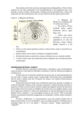 Novamente, através de um tom marcadamente autobiográfico, o Poeta refere
aspetos da sua vida, queixando-se do envelhecimento e dos desgostos que o vão
levando à morte. Assim, o Poeta pede a Calíope que lhe permita levar a cabo esta
expressão do amor pela pátria, uma vez que sento um menor gosto pela escrita.
Canto X – a Máquina do Mundo
A Máquina do
Mundo era composta por
11 esferas (ou céus):
 No centro, a Terra,
formada pelos quatro
elementos (terra, água,
fogo e ar);
 Sobre esta esfera
assentava o céu da Lua,
seguindo-se os céus de
Mercúrio, Vénus, Marte,
Júpiter, Saturno e o do
Sol;
 Sobre os céus destes planetas, estava a oitava esfera, onde se encontrava as
constelações;
 Depois vinha a nona esfera. Cristalina ou Segundo móbil;
 Envolvendo todas as anteriores, estava o décimo céu ou o primeiro móbil;
 A cobrir todos estes céus materiais, havia o Empíreo, fixo, morada dos bem-
aventurados.
Considerações do Poeta – Canto X
O Poeta encerra a sua obra, condenando o abandono a que em Portugal se
votam às letras e exortando D. Sebastião a continuar a série de vitórias portuguesas
em Marrocos.
É, mais uma vez, o lamento sentido de um poeta que se sente injustiçado por
ver que está a “cantar a gente surda e endurecida”, insensível à arte e mergulhada
não no amor à pátria, mas sim “No gosto da cobiça e na rudeza/ Duma austera,
apagada e vil tristeza”.
Neste desencanto, há ainda uma centelha de esperança, quando, ao dirigir-se
ao Rei D. Sebastião, “Senhor só de vassalos excelentes”, capazes de tudo enfrentar e
suportar, o Poeta o exorta a fazer renascer a glória portuguesa através de uma serie
de conselhos: favorecer todos os súbditos de acordo com a sua aptidão, aliviar o país
de lei rigorosas, valorizar o saber dos experientes, ter apreso pelos guerreiros que
dilatam a Fé e o império – a sua mensagem resume-se aos versos “ Não se aprende,
Senhor, na fantasia/ Sonhando, imaginando ou estudando, / Senão vendo, tratando e
pelejando”.
Perante a indiferença e o esquecimento a que esta cotado, Camões não se
inibe de apresentar os seus contributos a que, em muito, poderão contribuir para a
exaltação épica do rei e da pátria – “honesto estudo”, “longa experiencia” e
“engenho”.
 