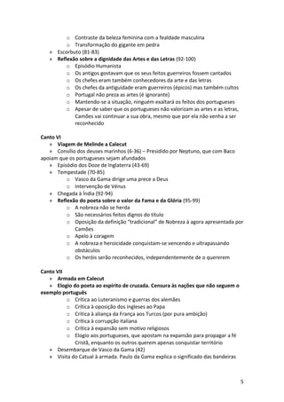 o Contraste da beleza feminina com a fealdade masculina
o Transformação do gigante em pedra
» Escorbuto (81-83)
» Reflexão sobre a dignidade das Artes e das Letras (92-100)
o Episódio Humanista
o Os antigos gostavam que os seus feitos guerreiros fossem cantados
o Os chefes eram também conhecedores da arte e das letras
o Os chefes da antiguidade eram guerreiros (épicos) mas também cultos
o Portugal não preza as artes (é ignorante)
o Mantendo-se a situação, ninguém exaltará os feitos dos portugueses
o Apesar de saber que os portugueses não valorizam as artes e as letras,
Camões vai continuar a sua obra, mesmo que por ela não venha a ser
reconhecido
Canto VI
» Viagem de Melinde a Calecut
» Consílio dos deuses marinhos (6-36) – Presidido por Neptuno, que com Baco
apoiam que os portugueses sejam afundados
» Episódio dos Doze de Inglaterra (43-69)
» Tempestade (70-85)
o Vasco da Gama dirige uma prece a Deus
o Intervenção de Vénus
» Chegada à Índia (92-94)
» Reflexão do poeta sobre o valor da Fama e da Glória (95-99)
o A nobreza não se herda
o São necessários feitos dignos do título
o Oposição da definição “tradicional” de Nobreza à agora apresentada por
Camões
o Apelo à coragem
o A nobreza e heroicidade conquistam-se vencendo e ultrapassando
obstáculos
o Os heróis serão reconhecidos, independentemente de o quererem
Canto VII
» Armada em Calecut
» Elogio do poeta ao espírito de cruzada. Censura às nações que não seguem o
exemplo português
o Crítica ao Luteranismo e guerras dos alemães
o Crítica à oposição dos ingleses ao Papa
o Crítica à aliança da França aos Turcos (por pura ambição)
o Crítica à corrupção italiana
o Crítica à expansão sem motivo religiosos
o Elogio aos portugueses, que apostam na expansão para propagar a fé
Cristã, enquanto os outros querem apenas conquistar território
» Desembarque de Vasco da Gama (42)
» Visita do Catual à armada. Paulo da Gama explica o significado das bandeiras
5
 