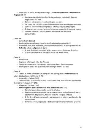 » Invocação às ninfas do Tejo e Mondego. Crítica aos opressores e exploradores
do povo (78-87)
o As etapas da vida de Camões (destacando-se a variedade). Balanço
negativo da sua vida
o Camões não se sente reconhecido pela sua obra
o Tal como ele, também os escritores vindouros se sentirão desmotivados
o Camões não louvará quem procura a fama para proveito próprio
o Crítica aos que chegam junto do Rei com o propósito de explorar o povo
o Camões sente-se cansado pela forma como é tratado pelos
compatriotas
Canto VIII
» Armada em Calecut
» Paulo da Gama explica ao Catual o significado das bandeiras (1-43)
» Ciladas de Baco, que intercede junto dos indianos contra os portugueses(43-96)
» Reflexão sobre o vil poder do ouro
o A sede de dinheiro provoca ações pouco nobres de ricos e de pobres
o O ouro corrompe mas não deixa de ser um metal nobre
Canto IX
» Em Calecut
» Regresso a Portugal – Ilha dos Amores
» Vénus recompensa os Portugueses mostrando-lhes a ilha dos amores
» Exortação do poeta aos que desejarem alcançar a Fama (92-95)
Canto X
» Tétis e as ninfas oferecem um banquete aos portugueses. Profecias sobre o
futuro dos Lusitanos no Oriente (1-73)
» Invocação a Calíope (8-9)
» Tétis mostra a Máquina do Mundo a Vasco da Gama, indicando-lhe a dimensão
do Império Português (77-142)
» Chegada a Portugal (144)
» Lamentação do poeta e exortação de D. Sebastião (145-156)
o Caracterização do passado, presente e futuro
o Elogio aos portugueses que partem expostos ao perigo (nobres). Alerta
aos homens do presente, focados no ouro, cobiça e ambição
o O Rei deverá favorecer aqueles que possuem os valores que Camões diz
serem ideais
o Simetria: novas proposição e dedicatória (visão aristotélica da epopeia)
6
 