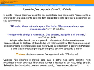 |  Português – 12º ano  | Os Lusíadas, de Camões e a Mensagem, de Fernando Pessoa |  Os Lusíadas  –  Reflexões do poeta Dina Baptista | www.sebentadigital.com EB 2,3/S de Vale de Cambra 2009\2010 Lamentações do poeta  (Canto X, 145-146) O poeta  recusa continuar a cantar por considerar que canta para “gente surda e endurecida”, ou seja, gente que não tem capacidade para apreciar a excelência do seu canto épico: “ Nô mais, Musa, nô mais, que a Lira tenho / Destemperada e a voz enrouquecida,”  (vv.1-2, est.145) “ No gosto da cobiça e na rudeza / Dua austera, apagada e vil tristeza,”   (vv.7-8, est.145) A tripla adjectivação, na sua posição pré-nominal, destaca e reforça as características da tristeza, atribuindo-lhe um valor subjectivo. Camões refere-se ao comportamento gereneralizado das hierarquias que detinham o poder em Portugal e que faziam do povo português um povo austero, apagado e inerte.  Tristeza:   Austera = severa / Apagada = inerte / Vil = imoral Camões não entende o motivo pelo qual a pátria não sente orgulho, nem reconhece o valor dos seus filhos mais ilustres e letrados e, por isso, dirige-se a D. Sebastião, lembrando-lhe que tem ao seu serviço “vassalos excelentes”.  