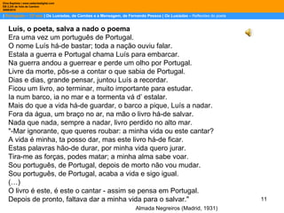 |  Português – 12º ano  | Os Lusíadas, de Camões e a Mensagem, de Fernando Pessoa |  Os Lusíadas  –  Reflexões do poeta Dina Baptista | www.sebentadigital.com EB 2,3/S de Vale de Cambra 2009\2010 Luís, o poeta, salva a nado o poema Era uma vez um português de Portugal. O nome Luís há-de bastar; toda a nação ouviu falar. Estala a guerra e Portugal chama Luís para embarcar. Na guerra andou a guerrear e perde um olho por Portugal. Livre da morte, pôs-se a contar o que sabia de Portugal. Dias e dias, grande pensar, juntou Luís a recordar. Ficou um livro, ao terminar, muito importante para estudar. Ia num barco, ia no mar e a tormenta vá d’ estalar. Mais do que a vida há-de guardar, o barco a pique, Luís a nadar. Fora da água, um braço no ar, na mão o livro há-de salvar. Nada que nada, sempre a nadar, livro perdido no alto mar. "-Mar ignorante, que queres roubar: a minha vida ou este cantar? A vida é minha, ta posso dar, mas este livro há-de ficar. Estas palavras hão-de durar, por minha vida quero jurar. Tira-me as forças, podes matar; a minha alma sabe voar. Sou português, de Portugal, depois de morto não vou mudar. Sou português, de Portugal, acaba a vida e sigo igual. (…) O livro é este, é este o cantar - assim se pensa em Portugal. Depois de pronto, faltava dar a minha vida para o salvar."  Almada Negreiros (Madrid, 1931) 