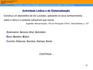 |  Português – 12º ano  | Os Lusíadas, de Camões e a Mensagem, de Fernando Pessoa |  Os Lusíadas  –  Reflexões do poeta Dina Baptista | www.sebentadigital.com EB 2,3/S de Vale de Cambra 2009\2010 Actividade Lúdica e de Sistematização Construa um abecedário de Os Lusíadas, aplicando os seus conhecimentos  sobre a obra e o contexto cultural em que ocorre Sugestão: Manual escolar,  “Ser em Português-12ºano” , Areal Editores, p. 147. A damastror;  A mores (ilha);  A strolábio B aco;  B atalha;  B elém C onsílio;  C alecute,  C amões,  C alíope;  C anto CONTINUA… 