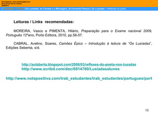 |  Português – 12º ano  | Os Lusíadas, de Camões e a Mensagem, de Fernando Pessoa |  Os Lusíadas  –  Reflexões do poeta Dina Baptista | www.sebentadigital.com EB 2,3/S de Vale de Cambra 2009\2010 Leituras / Links  recomendadas: MOREIRA, Vasco e PIMENTA, Hilário,  Preparação para o Exame nacional 2009, Português 12ºano , Porto Editora, 2010, pp.56-57. CABRAL, Avelino, Soares,  Camões Épico – Introdução à leitura de “Os Lusíadas ”, Edições Sebenta, s/d. http:// aulaberta.blogspot.com /2006/03/ reflexes-do-poeta-nos-lusadas http://www.scribd.com/doc/6814780/Lusiadasalunos http://www.notapositiva.com/trab_estudantes/trab_estudantes/portugues/portugues_trabalhos/lusiadasmensagem.htm 