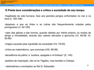 |  Português – 12º ano  | Os Lusíadas, de Camões e a Mensagem, de Fernando Pessoa |  Os Lusíadas   - Os Lusíadas  – Reflexões do poeta Dina Baptista | www.sebentadigital.com EB 2,3/S de Vale de Cambra 2009\2010   O Poeta tece considerações e critica a sociedade do seu tempo.   fragilidade da vida humana, face aos grandes perigos enfrentados no mar e na terra (I, 105-106) desprezo a que as Artes e as Letras são frequentemente votadas pelos portugueses (V, 92-100) valor das glórias e das honras, quando obtidas por mérito próprio; os modos de atingir a imortalidade, através dos valores elevados e genuínos (VI, 95-99; IX, 92-95) mágoa causada pela ingratidão da sociedade (VII, 78-93) crítica ao materialismo, que corrompe (VIII, 96-99) decadência da pátria; a “austera, apagada e vil tristeza” (X, 145) pedidos de inspiração, não só às Tágides, mas também a Calíope - dedicatórias e exortações ao Rei D. Sebastião 