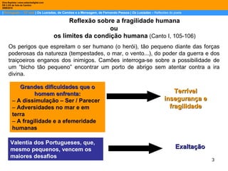 |  Português – 12º ano  | Os Lusíadas, de Camões e a Mensagem, de Fernando Pessoa |  Os Lusíadas  –  Reflexões do poeta Dina Baptista | www.sebentadigital.com EB 2,3/S de Vale de Cambra 2009\2010 Valentia dos Portugueses, que, mesmo pequenos, vencem os maiores desafios Reflexão sobre a fragilidade humana  ou os limites da condição humana  (Canto I, 105-106)  Os perigos que espreitam o ser humano (o herói), tão pequeno diante das forças poderosas da natureza (tempestades, o mar, o vento...), do poder da guerra e dos traiçoeiros enganos dos inimigos. Camões interroga-se sobre a possibilidade de um “bicho tão pequeno” encontrar um porto de abrigo sem atentar contra a ira divina.  Grandes dificuldades que o homem enfrenta: –  A dissimulação – Ser / Parecer –  Adversidades no mar e em terra –  A fragilidade e a efemeridade humanas Terrível insegurança e fragilidade Exaltação 