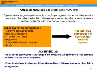 |  Português – 12º ano  | Os Lusíadas, de Camões e a Mensagem, de Fernando Pessoa |  Os Lusíadas  –  Reflexões do poeta Dina Baptista | www.sebentadigital.com EB 2,3/S de Vale de Cambra 2009\2010 Crítica ao desprezo das artes   (Canto V, 92-100) O poeta sente vergonha pelo facto de a nação portuguesa não ter capitães letrados, pois quem não sabe arte também não a pode apreciar. Aqueles, apesar de serem de terra de heróis, não reconhecem o valor da arte.  Crítica aos heróis portugueses : – O cultivo das Letras pelos heróis da Antiguidade – A rudeza dos heróis portugueses – A ingratidão da pátria a quem a celebra Por isso, só o patriotismo e o «puro gosto» motivam o poeta. ADVERTÊNCIAS: . Se a nação portuguesa prosseguir no costume da ignorância não teremos homens ilustres nem corajosos. . O embrutecimento dos espíritos desmotivará futuros cantores dos feitos portugueses. 