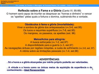 |  Português – 12º ano  | Os Lusíadas, de Camões e a Mensagem, de Fernando Pessoa |  Os Lusíadas  –  Reflexões do poeta Dina Baptista | www.sebentadigital.com EB 2,3/S de Vale de Cambra 2009\2010 Reflexão sobre a Fama e a Glória   (Canto VI, 95-99) O homem será capaz de triunfar se desprezar as “honras e dinheiro” e vencer  os “apetites” pelas quais a fortuna o domina, subtraindo-lhe a vontade. Obstáculos à fama e glória (imortalidade): Viver a sombra da glória dos antepassados (vv.5-6, est.95) Os luxos e requintes supérfluos   (vv.7-8, est.95)  Os manjares, os passeios, os apetites (est. 96) Meios/Actos para atingi-la: A busca esforçada   (vv.1-2, est.97)  A disponibilidade para a guerra   (v.3, est.97)  As navegações árduas por regiões inóspitas, a custa de sofrimento   (vv.3-8, est. 97) A vitória sobre as limitações pessoais (vv.1-4, est.98)  ADVERTÊNCIAS: . Só a honra e a glória alcançadas por mérito próprio poderão ser valorizadas.  . A virtude e a honra como os únicos meios de aquisição da experiência e do conhecimento –  Ideal Renascentista 