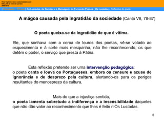 |  Português – 12º ano  | Os Lusíadas, de Camões e a Mensagem, de Fernando Pessoa |  Os Lusíadas  –  Reflexões do poeta Dina Baptista | www.sebentadigital.com EB 2,3/S de Vale de Cambra 2009\2010 O poeta queixa-se da ingratidão de que é vítima.  Ele, que sonhava com a coroa de louros dos poetas, vê-se votado ao esquecimento e à sorte mais mesquinha, não lhe reconhecendo, os que detêm o poder, o serviço que presta à Pátria.  Esta reflexão pretende ser uma  intervenção pedagógica :  o poeta  canta e louva os Portugueses ,  embora os censure e acuse de ignorância e de desprezo pela cultura , alertando-os para os perigos resultantes do menosprezo da cultura. Mais do que a injustiça sentida,  o poeta lamenta sobretudo a indiferença e a insensibilidade  daqueles que não dão valor ao reconhecimento que lhes é feito n’Os Lusíadas.  A mágoa causada pela ingratidão da sociedade  (Canto VII, 78-87) 