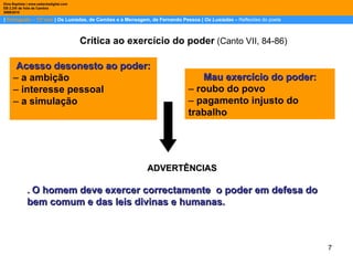 |  Português – 12º ano  | Os Lusíadas, de Camões e a Mensagem, de Fernando Pessoa |  Os Lusíadas  –  Reflexões do poeta Dina Baptista | www.sebentadigital.com EB 2,3/S de Vale de Cambra 2009\2010 Crítica ao   exercício do poder  (Canto VII, 84-86) Acesso desonesto ao poder: –  a ambição –  interesse pessoal –  a simulação ADVERTÊNCIAS .  O homem deve exercer correctamente  o poder em defesa do bem comum e das leis divinas e humanas. Mau exercício do poder: –  roubo do povo –  pagamento injusto do trabalho 