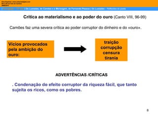 |  Português – 12º ano  | Os Lusíadas, de Camões e a Mensagem, de Fernando Pessoa |  Os Lusíadas  –  Reflexões do poeta Dina Baptista | www.sebentadigital.com EB 2,3/S de Vale de Cambra 2009\2010 Crítica ao materialismo   e ao poder do ouro  (Canto VIII, 96-99) Camões faz uma severa crítica ao poder corruptor do dinheiro e do «ouro».  Vícios provocados pela ambição do ouro: ADVERTÊNCIAS /CRÍTICAS . Condenação do efeito corruptor da riqueza fácil, que tanto sujeita os ricos, como os pobres. traição corrupção censura tirania 