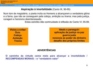 |  Português – 12º ano  | Os Lusíadas, de Camões e a Mensagem, de Fernando Pessoa |  Os Lusíadas  –  Reflexões do poeta Dina Baptista | www.sebentadigital.com EB 2,3/S de Vale de Cambra 2009\2010 Aspiração à imortalidade  (Canto IX, 90-95) Num tom de magistério, o poeta incita os Homens a alcançarem a verdadeira glória e a fama, que não se conseguem pela cobiça, ambição ou tirania; mas pela justiça, coragem e heroísmo desinteressado.  Estas estrofes dão continuidade à reflexão do Canto VI, 95-99. Vícios a evitar: Ócio  Cobiça  Ambição  Tirania Ideais a perseguir: aplicação da justiça na paz guerra justa renúncia ao poder do dinheiro desafio dos próprios limites ADVERTÊNCIAS O caminho da virtude como meio para alcançar a imortalidade / RECOMPENSAS MORAIS – o “verdadeiro valor” 