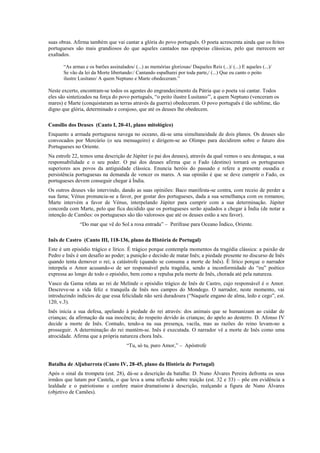 suas obras. Afirma também que vai cantar a glória do povo português. O poeta acrescenta ainda que os feitos
portugueses são mais grandiosos do que aqueles cantados nas epopeias clássicas, pelo que merecem ser
exaltados.
“As armas e os barões assinalados/ (...) as memórias gloriosas/ Daqueles Reis (...)/ (...) E aqueles (...)/
Se vão da lei da Morte libertando:/ Cantando espalharei por toda parte,/ (...) Que eu canto o peito
ilustre Lusitano/ A quem Neptuno e Marte obedeceram.”
Neste excerto, encontram-se todos os agentes do engrandecimento da Pátria que o poeta vai cantar. Todos
eles são sintetizados na força do povo português, “o peito ilustre Lusitano/”, a quem Neptuno (venceram os
mares) e Marte (conquistaram as terras através da guerra) obedeceram. O povo português é tão sublime, tão
digno que glória, determinado e corajoso, que até os deuses lhe obedecem.
Consílio dos Deuses (Canto I, 20-41, plano mitológico)
Enquanto a armada portuguesa navega no oceano, dá-se uma simultaneidade de dois planos. Os deuses são
convocados por Mercúrio (o seu mensageiro) e dirigem-se ao Olimpo para decidirem sobre o futuro dos
Portugueses no Oriente.
Na estrofe 22, temos uma descrição de Júpiter (o pai dos deuses), através da qual vemos o seu destaque, a sua
responsabilidade e o seu poder. O pai dos deuses afirma que o Fado (destino) tornará os portugueses
superiores aos povos da antiguidade clássica. Enuncia heróis do passado e refere a presente ousadia e
persistência portuguesas na demanda de vencer os mares. A sua opinião é que se deve cumprir o Fado, os
portugueses devem conseguir chegar à Índia.
Os outros deuses vão intervindo, dando as suas opiniões: Baco manifesta-se contra, com receio de perder a
sua fama; Vénus pronuncia-se a favor, por gostar dos portugueses, dada a sua semelhança com os romanos;
Marte intervém a favor de Vénus, interpelando Júpiter para cumprir com a sua determinação. Júpiter
concorda com Marte, pelo que fica decidido que os portugueses serão ajudados a chegar à Índia (de notar a
intenção de Camões: os portugueses são tão valorosos que até os deuses estão a seu favor).
“Do mar que vê do Sol a roxa entrada” – Perífrase para Oceano Índico, Oriente.
Inês de Castro (Canto III, 118-136, plano da História de Portugal)
Este é um episódio trágico e lírico. É trágico porque contempla momentos da tragédia clássica: a paixão de
Pedro e Inês é um desafio ao poder; a punição e decisão de matar Inês; a piedade presente no discurso de Inês
quando tenta demover o rei; a catástrofe (quando se consuma a morte de Inês). É lírico porque o narrador
interpela o Amor acusando-o de ser responsável pela tragédia, sendo a inconformidade do “eu” poético
expressa ao longo de todo o episódio, bem como a repulsa pela morte de Inês, chorada até pela natureza.
Vasco da Gama relata ao rei de Melinde o episódio trágico de Inês de Castro, cujo responsável é o Amor.
Descreve-se a vida feliz e tranquila de Inês nos campos do Mondego. O narrador, neste momento, vai
introduzindo indícios de que essa felicidade não será duradoura (“Naquele engano de alma, ledo e cego”, est.
120, v.3).
Inês inicia a sua defesa, apelando à piedade do rei através: dos animais que se humanizam ao cuidar de
crianças; da afirmação da sua inocência; do respeito devido às crianças; do apelo ao desterro. D. Afonso IV
decide a morte de Inês. Contudo, tendo-a na sua presença, vacila, mas as razões do reino levam-no a
prosseguir. A determinação do rei mantém-se. Inês é executada. O narrador vê a morte de Inês como uma
atrocidade. Afirma que a própria natureza chora Inês.
“Tu, só tu, puro Amor,” – Apóstrofe
Batalha de Aljubarrota (Canto IV, 28-45, plano da História de Portugal)
Após o sinal da trompeta (est. 28), dá-se a descrição da batalha: D. Nuno Álvares Pereira defronta os seus
irmãos que lutam por Castela, o que leva a uma reflexão sobre traição (est. 32 e 33) – põe em evidência a
lealdade e o patriotismo e confere maior dramatismo à descrição, realçando a figura de Nuno Álvares
(objetivo de Camões).
 