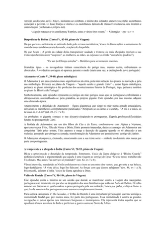 Através do discurso de D. João I, incitando ao combate, o ânimo dos soldados cresce e os chefes castelhanos
começam a perecer. D. João festeja a vitória e os castelhanos deixam de oferecer resistência, uns morrem e
outros fogem (incluindo o próprio rei).
“Já pelo espesso ar os estridentes/ Farpões, setas e vários tiros voam;” – Aliteração – em –s e –r.
Despedidas de Belém (Canto IV, 83-89, plano da Viagem)
Os que partem – referência ao estímulo dado pelo rei aos marinheiros; Vasco da Gama refere o entusiasmo de
marinheiros e soldados nesta demanda; orações de despedida.
Os que ficam – A gente da cidade deixa transparecer saudade e tristeza; os mais chegados revelam a sua
tristeza (os homens com “suspiros”; as mulheres, as mães, as esposas e as irmãs “cum choro piadoso”).
“De ser do Olimpo estrelas” – Metáfora para se tornarem imortais.
Grandeza épica – os navegadores tinham consciência do perigo mas, mesmo assim, enfrentaram os
obstáculos. A verdadeira coragem só aparece perante o medo (mais uma vez, a exaltação do povo português)
Adamastor (Canto V, 39-60, plano mitológico)
O Adamastor é um dos episódios mais significativos da obra, pela inter-relação dos planos da narração e pela
sua simbologia. Pertence ao plano da Viagem – “aquele oculto e grande Cabo” -, como figura mitológica,
pertence ao plano mitológico e faz profecias dos acontecimentos futuros de Portugal, logo, pertence também
ao plano da História de Portugal.
Simbolicamente, este episódio representa os perigos do mar, perigos esses que os portugueses enfrentaram e
ultrapassaram, assemelhando-se, pela grandeza, ao próprio gigante. Este episódio, por isso mesmo, adquire
uma dimensão épica.
Aparecimento e descrição do Adamastor – figura gigantesca que surge no mar numa atitude ameaçadora,
deixando os marinheiros completamente paralisados “Arrepiam-se as carnes e o cabelo, / A mi e a todos, só
de ouvi-lo e vê-lo!”(est. 49, vv. 7 e 8).
As profecias: o gigante começa o seu discurso elogiando os portugueses. Depois, profetiza dificuldades
futuras na passagem do Cabo.
A história do Adamastor: era um dos filhos do Céu e da Terra; confrontou-se com Júpiter e Neptuno;
apaixona-se por Tétis, filha de Nereu e Dóris; Dóris promete interceder, dadas as ameaças de Adamastor em
conquistar Tétis pelas armas; Tétis aparece e surge a deceção do gigante quando se vê abraçado a um
rochedo, pensando que abraçava a amada; transformação de Adamastor em penedo como castigo de Júpiter.
O Adamastor desaparece, chorando, emocionado com a sua triste sorte – símbolo do domínio dos mares por
parte dos portugueses.
A tempestade e a chegada à Índia (Canto VI, 70-93, plano da Viagem)
Dá-se a aproximação e descrição da tempestade. Entretanto, Vasco da Gama dirige-se à “Divina Guarda”
pedindo clemência e argumentando que aquela é uma viagem ao serviço de Deus “Se este nosso trabalho não
Te ofende,/ Mas antes Teu serviço só pretende?” (est. 82, vv.7 e 8).
Vénus intercede, mandando as Ninfas enfeitarem-se e irem ao encontro dos ventos, que, perante a sua beleza,
logo desfalecem: “À vista delas, logo lhe falecem/ As forças com que dantes pelejaram” (est. 88, vv.1 a 3).
Pela manhã, avistam a Índia. Vasco da Gama agradece a Deus.
Velho do Restelo (Canto IV, 90-104, plano da Viagem)
Este episódio conta a história de um ancião que decide se manifestar contra a viagem dos navegantes
portugueses no momento em que eles se despedem dos seus familiares que estão no Porto de Belém. O velho
assume um discurso no qual condena o povo português pela sua ambição, busca por poder, cobiça e fama, o
que faz da aventura dos portugueses uma aventura completamente insana.
Para a épica camoniana d’ Os Lusíadas, o Velho do Restelo é uma importante personagem que traz consigo a
mentalidade feudal que, por muitos anos, fez parte dos portugueses. Essa mentalidade é contra as grandes
navegações e pensa apenas nos interesses burgueses e monárquicos. Ela representa todos aqueles que se
opunham à louca aventura da Índia e preferiam a guerra santa no Norte de África.
 