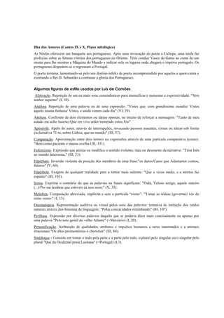 Ilha dos Amores (Cantos IX e X, Plano mitológico)
As Ninfas oferecem um banquete aos portugueses. Após uma invocação do poeta a Calíope, uma ninfa faz
profecias sobre as futuras vitórias dos portugueses no Oriente. Tétis conduz Vasco da Gama ao cume de um
monte para lhe mostrar a Máquina do Mundo e indicar nela os lugares onde chegará o império português. Os
portugueses despedem-se e regressam a Portugal.
O poeta termina, lamentando-se pelo seu destino infeliz de poeta incompreendido por aqueles a quem canta e
exortando o Rei D. Sebastião a continuar a glória dos Portugueses.
Algumas figuras de estilo usadas por Luís de Camões
Aliteração. Repetição de um ou mais sons consonânticos para intensificar e aumentar a expressividade: "Sois
senhor superno" (I, 10).
Anáfora. Repetição de uma palavra ou de uma expressão: "Vistes que, com grandíssima ousadia/ Vistes
aquela insana fantasia/ Vistes, e ainda vemos cada dia" (VI, 29).
Antítese. Confronto de dois elementos ou ideias opostas, no intuito de reforçar a mensagem: "Tanto de meu
estado me acho incerto,/Que em vivo ardor tremendo estou frio".
Apóstrofe. Apelo do autor, através de interrupções, invocando pessoas ausentes, coisas ou ideias sob forma
exclamativa "E tu, nobre Lisboa, que no mundo" (III, 57).
Comparação. Aproximação entre dois termos ou expressões através de uma partícula comparativa (como):
"Bem como paciente e mansa ovelha (III, 131).
Eufemismo. Expressão que atenua ou modifica o sentido violento, mau ou desonesto da narrativa: "Tirar Inês
ao mundo determina," (III, 23).
Hipérbato. Inversão violenta da posição dos membros de uma frase:"os duros/Casos que Adamastor contou,
futuros" (V, 60).
Hipérbole. Exagero de qualquer realidade para a tornar mais saliente: "Que a vivos medo, e a mortos faz
espanto" (III, 103).
Ironia. Exprime o contrário do que as palavras ou frases significam: "Oulá, Veloso amigo, aquele outeiro
(...)/Por me lembrar que estáveis cá sem mim;" (V, 35).
Metáfora. Comparação abreviada, implícita e sem a partícula “como”: "Tomai as rédeas (governai) vós do
reino vosso:" (I, 15).
Onomatopeia. Representação auditiva ou visual pelos sons das palavras: tentativa de imitação dos ruídos
naturais através dos fonemas da linguagem: "Polas concavidades retumbando" (III, 107).
Perífrase. Expressão por diversas palavras daquilo que se poderia dizer mais concisamente ou apenas por
uma palavra "Pelo neto gentil do velho Atlante" (=Mercúrio) (I, 20).
Personificação. Atribuição de qualidades, atributos e impulsos humanos a seres inanimados e a animais
irracionais "Os altos promontórios o choraram" (III, 84).
Sinédoque - Consiste em tomar o todo pela parte e a parte pelo todo, o plural pelo singular ou o singular pelo
plural "Que da Ocidental praia Lusitana" (=Portugal) (I,1).
 