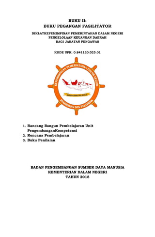 BUKU II:
BUKU PEGANGAN FASILITATOR
DIKLATKEPEMIMPINAN PEMERINTAHAN DALAM NEGERI
PENGELOLAAN KEUANGAN DAERAH
BAGI JABATAN PENGAWAS
KODE UPK: 0.841120.025.01
1. Rancang Bangun Pembelajaran Unit
PengembanganKompetensi
2. Rencana Pembelajaran
3. Buku Penilaian
BADAN PENGEMBANGAN SUMBER DAYA MANUSIA
KEMENTERIAN DALAM NEGERI
TAHUN 2018
 