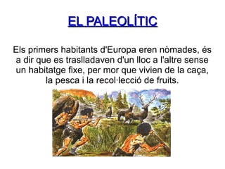 EL PALEOLÍTIC
Els primers habitants d'Europa eren nòmades, és
a dir que es traslladaven d'un lloc a l'altre sense
un habitatge fixe, per mor que vivien de la caça,
la pesca i la recol·lecció de fruits.

 