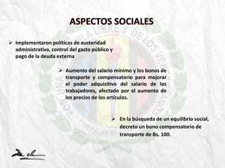 ASPECTOS SOCIALES
 Implementaron políticas de austeridad
administrativa, control del gasto público y
pago de la deuda externa
 Aumento del salario mínimo y los bonos de
transporte y compensatorio para mejorar
el poder adquisitivo del salario de los
trabajadores, afectado por el aumento de
los precios de los artículos.
 En la búsqueda de un equilibrio social,
decreto un bono compensatorio de
transporte de Bs. 100.
 