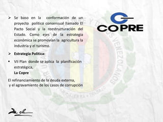  Se baso en la conformación de un
proyecto político consensual llamado El
Pacto Social y la reestructuración del
Estado. Como ejes de la estrategia
económica se promovían la agricultura la
industria y el turismo.
 Estrategia Política:
 VII Plan donde se aplica la planificación
estratégica,
La Copre
El refinanciamiento de la deuda externa,
y el agravamiento de los casos de corrupción
 