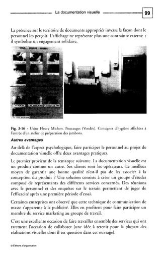 La documentationvisuelle
La présence sur le territoire de documents appropriés inverse la façon dont le
personnel les perçoit. L‘affichage ne représente plus une contrainte externe :
il symbolise un engagement solidaire.
Fig. 3-16 - Usine Fleury Michon. Pouzauges (Vendée). Consignes d’hygiène affichées à
l’entrée d u n atelier de préparation des jambons.
Autres avantages
Au-delà de l’aspect psychologique, faire participer le personnel au projet de
documentation visuelle offre deux avantages pratiques.
Le premier provient de la remarque suivante. La documentation visuelle est
un produit comme un autre. Ses clients sont les opérateurs. Le meilleur
moyen de garantir une bonne qualité n’est-il pas de les associer à la
conception du produit ? Une solution consiste à créer un groupe d’études
composé de représentants des différents services concernés. Des réunions
avec le personnel et des enquêtes sur le terrain permettent de juger de
l’efficacité après une première période d’essai.
Certaines entreprises ont observé que cette technique de communication de
masse s’apparente à la publicité. Elles en profitent pour faire participer un
membre du service marketing au groupe de travail.
C’est une excellente occasion de faire travailler ensemble des services qui ont
rarement l’occasion de collaborer (une idée à retenir pour la plupart des
réalisations visuelles dont il est question dans cet ouvrage).
O Éditions d’organisation
 