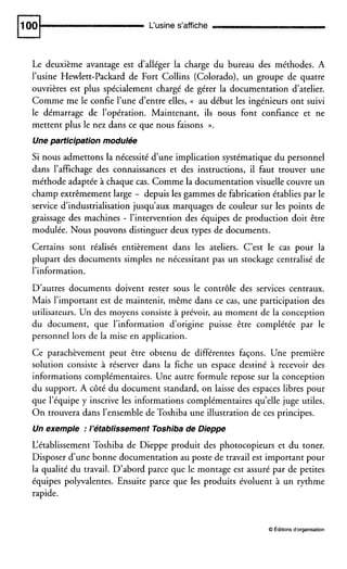 L‘usine s’affiche
Le deuxième avantage est d’alléger la charge du bureau des méthodes. A
l’usine Hewlett-Packard de Fort Collins (Colorado), un groupe de quatre
ouvrières est plus spécialement chargé de gérer la documentation d’atelier.
Comme me le confie l’une d’entre elles, (( au début les ingénieurs ont suivi
le démarrage de l’opération. Maintenant, ils nous font confiance et ne
mettent plus le nez dans ce que nous faisons ».
Une participation modulée
Si nous admettons la nécessité d’une implication systématique du personnel
dans l’affichage des connaissances et des instructions, il faut trouver une
méthode adaptée à chaque cas. Comme la documentation visuelle couvre un
champ extrêmement large - depuis les gammes de fabrication établies par le
service d‘industrialisation jusqu’aux marquages de couleur sur les points de
graissage des machines - l’intervention des équipes de production doit être
modulée. Nous pouvons distinguer deux types de documents.
Certains sont réalisés entièrement dans les ateliers. C’est le cas pour la
plupart des documents simples ne nécessitant pas un stockage centralisé de
l’information.
D’autres documents doivent rester sous le contrôle des services centraux.
Mais l’important est de maintenir, même dans ce cas, une participation des
utilisateurs. Un des moyens consiste à prévoir, au moment de la conception
du document, que l’information d’origine puisse être complétée par le
personnel lors de la mise en application.
Ce parachèvement peut être obtenu de différentes façons. Une première
solution consiste à réserver dans la fiche un espace destiné à recevoir des
informations complémentaires. Une autre formule repose sur la conception
du support. A côté du document standard, on laisse des espaces libres pour
que l’équipe y inscrive les informations complémentaires qu’ellejuge utiles.
On trouvera dans l’ensemble de Toshiba une illustration de ces principes.
Un exemple :l’établissement Toshibade Dieppe
L‘établissement Toshiba de Dieppe produit des photocopieurs et du toner.
Disposer d’une bonne documentation au poste de travail est important pour
la qualité du travail. D’abord parce que le montage est assuré par de petites
équipes polyvalentes. Ensuite parce que les produits évoluent à un rythme
rapide.
O Éditionsd‘organisation
 
