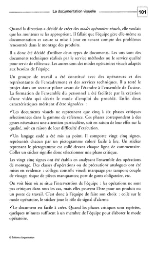 ="dim La documentationvisuelle it? yr
Quand la direction a décidé de créer des modes opératoires visuels, elle voulait
que les monteurs se les approprient. Il fallait que l’équipe gère elle-même sa
documentation et assure sa mise à jour en tenant compte des problèmes
rencontrés dans le montage des produits.
I1 a donc été décidé d’utiliser deux types de documents. Les uns sont des
documents techniques réalisés par le service méthodes ou le service qualité
pour servir de référence. Les autres sont des modes opératoires visuels adaptés
aux besoins de l’équipe.
Un groupe de travail a été constitué avec des opérateurs et des
représentants de l’encadrement et des services techniques. I1 a testé le
projet dans un secteur pilote avant de l’étendre à l’ensemble de l’usine.
La formation de l’ensemble du personnel a été facilitée par la création
d’une vidéo qui décrit le mode d’emploi du procédé. Enfin deux
caractéristiques méritent d’être signalées :
JLes documents visuels ne reprennent que cinq à six phases critiques
sélectionnées dans la gamme de référence. Ces phases correspondent à des
gestes nécessitant une attention particulière, soit en raison de leur effet sur la
qualité, soit en raison de leur difficulté d’exécution.
JUn langage codé a été mis au point. II comporte vingt cinq signes,
représentés chacun par un pictogramme coloré facile à lire. Un sticker
reprenant le pictogramme est collé devant chaque ligne de commentaire.
Coller un sticker signifie donc sélectionner une phase critique.
Les vingt cinq signes ont été établis en analysant l’ensemble des opérations
de montage. Des classes d’opérations ou de précautions analogues ont été
mises en évidence : collage; contrôle visuel; marquage par tampon; couple
de vissage; risque de pièces manquantes; port de gants obligatoire, etc.
O n voit bien où se situe l’intervention de l’équipe : les opérations ne sont
pas critiques dans tous les cas, mais elles peuvent l’être pour un produit ou
un poste de travail. C’est donc à l’équipe de faire son choix : collé sur le
mode opératoire, le sticker joue le rôle de signal d’alarme.
JLe document est facile à créer. Quand les phases critiques sont repérées,
quelques minutes suffisent à un membre de l’équipe pour élaborer le mode
opératoire.
O Éditions d‘organisation
 