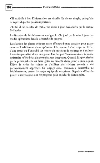 L‘usine s’affiche
JI1 est facile à lire. L‘information est visuelle. Et elle est simple, puisqu’elle
ne reprend que les points importants.
JEnfin il est possible de réaliser les mises à jour demandées par le service
Méthodes.
La direction de l’établissement souligne le rôle joué par la mise à jour des
modes opératoires dans la démarche de progrès.
La sélection des phases critiques est en effet une bonne occasion pour passer
en revue les difficultés d’une opération. Elle conduit à s’interroger sur l’effet
d’une erreur ou d’un oubli sur le suite du processus de montage et à analyser
les statistiques d’incidents enregistrés lors des précédents contrôles. Le mode
opératoire reflète l’état des connaissances du groupe. Quant à l’appropriation
par le personnel, elle est facile grâce au procédé choisi pour la mise à jour.
L’idée de créer les icônes et d’utiliser des stickers colorés a été
particulièrement appréciée. Ce langage codé, commun à l’ensemble de
l’établissement, permet à chaque équipe de s’exprimer. Depuis le début du
projet, d’autres codes ont été proposés pour enrichir le dictionnaire.
0 Éditionsd‘organisation
 