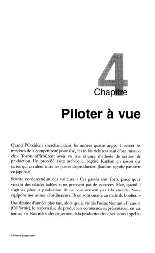 Piloter à vue
Quand l’occident cherchait, dans les années quatre-vingts, à percer les
mystères de la compétitivité japonaise, des industriels revenant d’une mission
chez Toyota affirmèrent avoir vu une étrange méthode de gestion de
production. Un procédé assez archaïque, baptisé Kanban en raison des
cartes qui circulent entre les postes de production (kanban signifie pancarte
en japonais).
Sourire condescendant des visiteurs. (( Ces gars-là sont forts, parce qu’ils
versent des salaires faibles et ne prennent pas de vacances. Mais, quand il
s7agitde gérer la production, ils ne nous arrivent pas à la cheville. Nous
équipons nos usines d’ordinateurs. Ils en sont encore au stade du boulier. ))
Une dizaine d’années plus tard, alors que je visitais l’usine Nummi à Fremont
(Californie), le responsable de production commença sa présentation en ces
termes :(( Nos méthodes de gestion de la production font beaucoup appel au
O Editions d‘organisation
 