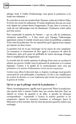 L‘usine s’affiche
pilotage visuel. A l’atelier d’emboutissage, nous gérons la production et les
stocks sans ordinateur. H
II y avait dans sa voix une certaine fierté. Pourtant, enfant de la SiliconValley,
il n’avait rien contre les ordinateurs. I1voulait simplement dire que son usine
avait adopté une certaine forme d’organisation. Et que, dans ce contexte, le
credo du tout informatique avait été abandonné. L‘ordinateur n’était utilisé
qu’à bon escient.
Pour comprendre la position de Nummi - qui est celle de nombreuses
entreprises aujourd’hui - il faut savoir qu’à l’époque l’informatique
apparaissait comme le remède miracle pour traiter les problèmes complexes
d‘une unité de production. On sait aujourd’hui qu’il s‘agissait d‘une impasse
qui reposait sur deux erreurs.
La première était de ne pas s’interroger sur les raisons de cette complexité.
Les entreprises se contentaient de faire appel à la puissance de calcul de
l’ordinateur, alors qu’il aurait été préférable de mettre davantage d‘énergie
dans la simplification de l’organisation.
La seconde était de vouloir optimiser le pilotage dune usine en occultant la
relation qui pouvait s’établir entre le personnel de production et le système
logistique. Comme si la qualité de la communication entre ceux qui
produisent et le système d‘informations n’avait aucune importance.
Comme nous allons le découvrir dans ce chapitre, le pilotage visuel prend le
contre-pied de cette philosophie. Contribuant à la fois à une simplification
du système de décision, et à une implication plus étroite du personnel dans
la gestion de l’atelier.
Qu’est-ce que le pilotage visuel de la production ?
Piloter, étymologiquement, signifie tenir le gouvernail. Piloter la production,
cela consiste donc à orienter l’atelier dans une certaine direction. Fixer un
objectif en termes de quantité et de délai, et prendre les décisions
correspondantes : commander à l’avance la matière première et les
composants, répartir les ressources humaines et techniques, lancer la
fabrication au bon moment, faire les choix de priorité quand les ateliers sont
surchargés.
8Éditionsd‘organisation
 
