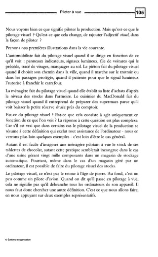 Piloter à vue
Nous voyons bien ce que signifie piloter la production. Mais qu’est-ce que le
pilotage visuel ? Qu’est-ce que cela change, de rajouter l’adjectif vistlel, dans
la façon de piloter ?
Prenons nos premières illustrations dans la vie courante.
L‘automobiliste fait du pilotage visuel quand il se du-ige en fonction de ce
qu’il voit : panneaux indicateurs, signaux lumineux, fiie de voitures qui le
précède, tracé de virages, marquages au sol. Le piéton fait du pilotage visuel
quand il choisit son chemin dans la d e , quand il marche sur le trottoir ou
dans les passages protégés, quand il patiente pour que le signal lumineux
l’autorise à franchir le carrefour.
La ménagère fait du pilotage visuel quand elle établit sa liste d’achats d’après
le niveau des stocks dans l’armoire. Le cuisinier du MacDonald fait du
pilotage visuel quand il entreprend de préparer des supermacs parce qu’il
voit baisser la petite réserve située près du comptoir.
Est-ce du pilotage visuel ? Est-ce que cela consiste à agir uniquement en
fonction de ce que l’on voit ? La réponse à cette question est plus complexe.
Car s’il est vrai que dans certains cas le pilotage visuel de la production se
résume à cette définition qui exclut tout assistance de l’ordinateur - nous en
verrons plus loin quelques exemples - c’est loin d’être le cas général.
Autant il est facile d’imaginer une ménagère pilotant à vue le stock de ses
tablettes de chocolat, autant cette pratique semblerait incongrue dans le cas
d’une usine gérant vingt d e composants dans un magasin de stockage
automatique. Pourtant, même dans le cas d’un magasin géré par un
ordinateur, il est possible de faire du pilotage visuel des stocks.
Le pilotage visuel, ce n’est pas le retour à l’âge de pierre. Au fond, c’est un
peu comme un pilote d’avion. Quand on dit qu’il passe en pilotage à vue,
cela ne signifie pas qu’il débranche tous les ordinateurs de son appareil. I1
nous faut donc chercher une autre définition. C’est ce que nous allons faire,
en nous appuyant sur deux exemples représentatifs.
O Éditions d’organisation
 