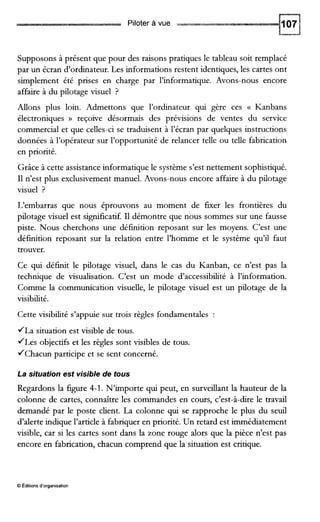 Piloter à vue
Supposons à présent que pour des raisons pratiques le tableau soit remplacé
par un écran d’ordinateur. Les informations restent identiques, les cartes ont
simplement été prises en charge par l’informatique. Avons-nous encore
affaire à du pilotage visuel ?
Allons plus loin. Admettons que l’ordinateur qui gère ces (( Kanbans
électroniques D reçoive désormais des prévisions de ventes du service
commercial et que celles-ci se traduisent à l’écran par quelques instructions
données à l’opérateur sur l’opportunité de relancer telle ou telle fabrication
en priorité.
Grâce à cette assistance informatique le système s’est nettement sophistiqué.
I1n’est plus exclusivement manuel. Avons-nous encore affaire à du pilotage
visuel ?
L‘embarras que nous éprouvons au moment de fEer les frontières du
pilotage visuel est significatif.I1 démontre que nous sommes sur une fausse
piste. Nous cherchons une définition reposant sur les moyens. C’est une
défmition reposant sur la relation entre l’homme et le système qu’il faut
trouver.
Ce qui définit le pilotage visuel, dans le cas du Kanban, ce n’est pas la
technique de visualisation. C’est un mode d’accessibilité à l’information.
Comme la communication visuelle, le pilotage visuel est un pilotage de la
visibilité.
Cette visibilité s’appuie sur trois règles fondamentales :
JLa situation est visible de tous.
JLes objectifs et les règles sont visibles de tous.
JChacun participe et se sent concerné.
La situation est visible de tous
Regardons la figure 4-1. N’importe qui peut, en surveillant la hauteur de la
colonne de cartes, connaître les commandes en cours, c’est-à-dire le travail
demandé par le poste client. La colonne qui se rapproche le plus du seuil
d’alerte indique l’article à fabriquer en priorité. Un retard est immédiatement
visible, car si les cartes sont dans la zone rouge alors que la pièce n’est pas
encore en fabrication, chacun comprend que la situation est critique.
O Editions d’organisation
 