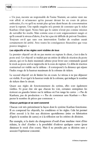 L‘usine s’affiche
(( Un jour, raconte un responsable de l’usine Nummi, un cariste vient me
voir affolé et m’annonce qu’en passant devant les en cours de pièces
embouties, il a vu qu’il ne restait plus qu’une demi-heure de consommation
avant la rupture. Une rapide enquête m’a permis de constater que le ticket
Kanban s’était égaré. Notez bien que le cariste n’avait pas comme mission
de surveiller les stocks. Mais comme ceux-ci sont soigneusement rangés et
qu’il connaît le niveau d’alerte, il ne lui a pas été difficile de prévoir l’incident.
Toujours est-il que sans son intervention l’atelier de soudure aurait
certainement été arrêté. Avec toutes les conséquences financières que vous
pouvez imaguier. D
Les objectifs et les règles sont visibles de tous
Le premier objectif est de ne pas mettre en rupture le client, c’est-à-dire le
poste aval. Cet objectif se traduit par un critère de délai de réaction du poste
amont, qui est la durée maximale admise pour livrer une commande quand
le stock au poste aval se rapproche de la zone de rupture. Ce délai de réaction
contractuel est visible sur le tableau : il correspond à la distance qui sépare
l’index rouge de la hauteur maximum de la colonne de tickets.
Le second objectif est de limiter les en cours. Le niveau à ne pas dépasser
est visible. I1est égal à la hauteur totale de la colonne, qui indique le nombre
de tickets dans le circuit.
Quant aux règles de fonctionnement du sytème, elles sont également
visibles. Et pour être sûr que chacun les voit, certaines entreprises les
écrivent en grandes lettres sur le tableau où l’on range les cartes : (( Pas de
Kanbans, pas de production )) (< Pas de conteneur sans Kanban )) c Res-
pecter le nombre de pièces par conteneur. ))
Chacun participe et se sent concerné
Chacun voit très précisément la façon dont le système Kanban fonctionne.
I1 en comprend les objectifs, les conditions et les règles. Cela lui permet
d’être associé à la fois aux décisions quotidiennes (mise en fabrication
d’après le nombre de cartes) et à la réflexion sur les critères de décision.
Par exemple, si la durée du changement d’outil d’une machine vient d’être
réduite, le chef d’atelier a la possibilité d’enlever quelques cartes (pour
diminuer le stock d’en cours). Mais il ne prendra pas sa décision sans y
associer l’opérateur concerné.
O pditions d’organisation
 