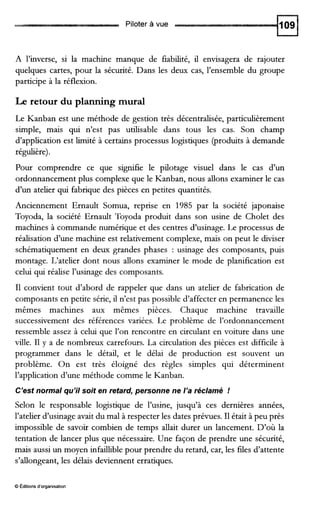 Piloter à vue
A l’inverse, si la machine manque de fiabilité, il envisagera de rajouter
quelques cartes, pour la sécurité. Dans les deux cas, l’ensemble du groupe
participe à la réflexion.
Le retour du planning mural
Le Kanban est une méthode de gestion très décentralisée, particulièrement
simple, mais qui n’est pas utilisable dans tous les cas. Son champ
d’application est limité à certains processus logistiques (produits à demande
régulière).
Pour comprendre ce que signifie le pilotage visuel dans le cas d’un
ordonnancement plus complexe que le Kanban, nous allons examiner le cas
d’un atelier qui fabrique des pièces en petites quantités.
Anciennement Ernault Somua, reprise en 1985 par la société japonaise
Toyoda, la société Ernault Toyoda produit dans son usine de Cholet des
machines à commande numérique et des centres d’usinage. Le processus de
réalisation d’une machine est relativement complexe, mais on peut le diviser
schématiquement en deux grandes phases : usinage des composants, puis
montage. L‘atelier dont nous allons examiner le mode de planification est
celui qui réalise l’usinage des composants.
I1 convient tout d’abord de rappeler que dans un atelier de fabrication de
composants en petite série, il n’est pas possible d’affecter en permanence les
mêmes machines aux mêmes pièces. Chaque machine travaille
successivement des références variées. Le problème de l’ordonnancement
ressemble assez à celui que l’on rencontre en circulant en voiture dans une
ville. I1 y a de nombreux carrefours. La circulation des pièces est difficile à
programmer dans le détail, et le délai de production est souvent un
problème. On est très éloigné des règles simples qui déterminent
l’application d’une méthode comme le Kanban.
C’est normal qu’il soit en retard, personne ne l’a réclamé !
Selon le responsable logistique de l’usine, jusqu’à ces dernières années,
l’atelier d’usinage avait du mal à respecter les dates prévues. I1était à peu près
impossible de savoir combien de temps allait durer un lancement. D’où la
tentation de lancer plus que nécessaire. Une façon de prendre une sécurité,
mais aussi un moyen infaillible pour prendre du retard, car, les fdes d’attente
s’allongeant,les délais deviennent erratiques.
O Éditions d’organisation
 