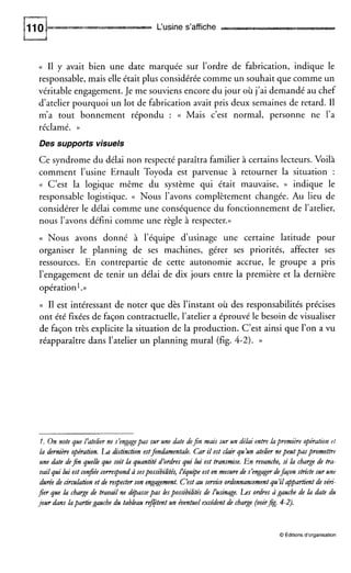 L‘usine s’affiche
(( I1 y avait bien une date marquée sur l’ordre de fabrication, indique le
responsable, mais elle était plus considérée comme un souhait que comme un
véritable engagement. Je me souviens encore du jour où j’ai demandé au chef
d’atelier pourquoi un lot de fabrication avait pris deux semaines de retard. I1
m’a tout bonnement répondu : (( Mais c’est normal, personne ne l’a
réclamé. ))
Des supports visuels
Ce syndrome du délai non respecté paraîtra familier à certains lecteurs. Voilà
comment l’usine Ernault Toyoda est parvenue à retourner la situation :
(( C’est la logique même du système qui était mauvaise, )) indique le
responsable logistique. (( Nous l’avons complètement changée. Au lieu de
considérer le délai comme une conséquence du fonctionnement de l’atelier,
nous l’avons défini comme une règle à respecter.))
(( Nous avons donné à l’équipe d’usinage une certaine latitude pour
organiser le planning de ses machines, gérer ses priorités, affecter ses
ressources. En contrepartie de cette autonomie accrue, le groupe a pris
l’engagement de tenir un délai de dix jours entre la première et la dernière
opération1.»
(( I1 est intéressant de noter que dès l’instant où des responsabilités précises
ont été fixées de façon contractuelle, l’atelier a éprouvé le besoin de visualiser
de façon très explicite la situation de la production. C’est ainsi que l’on a vu
réapparaître dans l’atelier un planning mural (fig. 4-2).))
I. On note que L‘atelier ne s’engagepas sur une date defin mais sur un déhi entre lapremière opération rf
la dernière opération. LA distinction estfondamentah. Car il est ckzir qu’unatelier nepeutpaspromez%-e
une date dejn quelh que soit h quantité d’ordres qui lui est transmise. En revanche, si h charge de tra-
vail qui lui est conjée correspond à sespossibilités, Péqu@eest en mesure de s’engager defaçon stncte sur une
durée de circulation et de respecterson engagement. C’estau service ordonnancementqu’il appartientde vén-
jer que h charge de travail ne d@assepas hspossibilités de L’usinage. L s ordres àgauche de h date du
jour dans hpartiègauche du tableau refitent un éventuel excédent de charge (voirjg. 4-2).
O Éditions d’organisation
 
