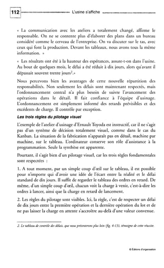L‘usine s’affiche ,
I U S --
(( La communication avec les ateliers a totalement changé, affirme le
responsable. On ne se contente plus d’élaborer des plans dans un bureau
considéré comme le cerveau de l’entreprise. On va discuter sur le tas, avec
ceux qui font la production. Devant les tableaux, nous avons tous la même
information. ))
(( Les résultats ont été à la hauteur des espérances, assure-t-on dans l’usine.
Au bout de quelques mois, le délai a été réduit à dix jours, alors qu’avant il
dépassait souvent trente jours2.»
Nous percevons bien les avantages de cette nouvelle répartition des
responsabilités. Non seulement les délais sont maintenant respectés, mais
l’ordonnancement central n’a plus besoin de suivre l’avancement des
opérations dans le détail. I1 fait confiance à l’équipe d’usinage.
L‘ordonnancement est simplement informé des retards prévisibles et des
excédents de charge. I1 contrôle par exception.
Les trois règles du pilotage visuel
L‘exemplede l’atelier d’usinage d’Ernault Toyoda est instructif, car il ne s’agit
pas d’un système de décision totalement visuel, comme dans le cas du
Kanban. La situation de la fabrication n’apparaît pas en détail, machine par
machine, sur le tableau. L‘ordinateur conserve son rôle d’assistance à la
programmation. Seule la synthèse est apparente.
Pourtant, il s’agit bien d’un pilotage visuel, car les trois règles fondamentales
sont respectées :
1. A tout moment, par un simple coup d‘œil sur le tableau, il est possible
pour n’importe qui d’avoir une idée de l’écart entre la réalité et le délai
standard de dix jours. Il suffit de regarder le tableau des ordres en retard. De
même, d’un simple coup d‘œil, chacun voit la charge à venir, c’est-à-dire les
ordres à lancer, ainsi que la charge en retard de lancement.
2. Les règles du pilotage sont visibles. Ici, la règle, c’est de respecter un délai
de dix jours entre la première opération et la dernière opération du lot et de
ne pas laisser la charge en attente s’accroître au-delà d’une valeur convenue.
2. Le tableau de contrôle des délais, que nousprésenteronsplus loin @g. 4-13),témoigne de cette réussite.
O Éditionsd‘organisation
 