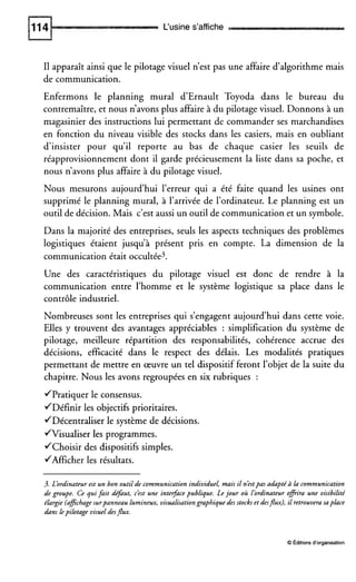 L‘usine s’affiche
I1 apparaît ainsi que le pilotage visuel n’est pas une affaire d’algorithme mais
de communication.
Enfermons le planning mural d’Ernault Toyoda dans le bureau du
contremaître, et nous n’avons plus affaire à du pilotage visuel. Donnons à un
magasinier des instructions lui permettant de commander ses marchandises
en fonction du niveau visible des stocks dans les casiers, mais en oubliant
d’insister pour qu’il reporte au bas de chaque casier les seuils de
réapprovisionnement dont il garde précieusement la liste dans sa poche, et
nous n’avons plus affaire à du pilotage visuel.
Nous mesurons aujourd’hui l’erreur qui a été faite quand les usines ont
supprimé le planning mural, à l’arrivée de l’ordinateur. Le planning est un
outil de décision. Mais c’est aussi un outil de communication et un symbole.
Dans la majorité des entreprises, seuls les aspects techniques des problèmes
logistiques étaient jusqu’à présent pris en compte. La dimension de la
communication était occultée3.
Une des caractéristiques du pilotage visuel est donc de rendre à la
communication entre l’homme et le système logistique sa place dans le
contrôle industriel.
Nombreuses sont les entreprises qui s’engagent aujourd’hui dans cette voie.
Elles y trouvent des avantages appréciables : simplification du système de
pilotage, meilleure répartition des responsabilités, cohérence accrue des
décisions, efficacité dans le respect des délais. Les modalités pratiques
permettant de mettre en œuvre un tel dispositif feront l’objet de la suite du
chapitre. Nous les avons regroupées en six rubriques :
/Pratiquer le consensus.
/Définir les objectifs prioritaires.
/Décentraliser le système de décisions.
/Visualiser les programmes.
/Choisir des dispositifs simples.
/Afficher les résultats.
3. L’ordinateur est un bon outil de communication individuel, mais il néstpas adapté à lacommunication
de groupe. Ce qui fait défaut, cést une inteface publique. Le jour où l’ordinateur offrira une visibilité
élargie (afichagesurpanneau lumineux, visualisationgraphique des stocks et desjlux), il retrouvera saplace
dans lepilotage visuel desjlux.
O Editionsd‘organisation
 