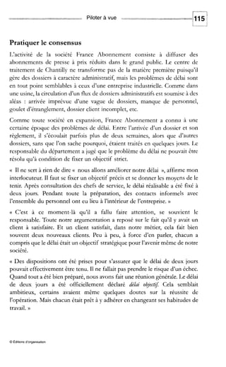 Piloter à vue
Pratiquer le consensus
L‘activité de la société France Abonnement consiste à diffuser des
abonnements de presse à prix réduits dans le grand public. Le centre de
traitement de Chantilly ne transforme pas de la matière première puisqu’il
gère des dossiers à caractère administratif, mais les problèmes de délai sont
en tout point semblables à ceux d’une entreprise industrielle. Comme dans
une usine, la circulation d’un flux de dossiers administratifs est soumise à des
aléas : arrivée imprévue d’une vague de dossiers, manque de personnel,
goulet d’étranglement, dossier client incomplet, etc.
Comme toute société en expansion, France Abonnement a connu à une
certaine époque des problèmes de délai. Entre l’arrivée d’un dossier et son
règlement, il s’écoulait parfois plus de deux semaines, alors que d’autres
dossiers, sans que l’on sache pourquoi, étaient traités en quelques jours. Le
responsable du département a jugé que le problème du délai ne pouvait être
résolu qu’à condition de fixer un objectif strict.
(( I1ne sert à rien de dire (( nous allons améliorer notre délai )), affirme mon
interlocuteur. I1 faut se fixer un objectif précis et se donner les moyens de le
tenir. Après consultation des chefs de service, le délai réalisable a éré fixé à
deux jours. Pendant toute la préparation, des contacts informels avec
l’ensemble du personnel ont eu lieu à l’intérieur de l’entreprise. N
(( C’est à ce moment-là qu’il a fallu faire attention, se souvient le
responsable. Toute notre argumentation a reposé sur le fait qu’il y avait un
client à satisfaire. Et un client satisfait, dans notre métier, cela fait bien
souvent deux nouveaux clients. Peu à peu, à force d’en parler, chacun a
compris que le délai était un objectif stratégique pour l’avenir même de notre
société.
(( Des dispositions ont été prises pour s’assurer que le délai de deux jours
pouvait effectivement être tenu. 11ne fallait pas prendre le risque d’un échec.
Quand tout a été bien préparé, nous avons fait une réunion générale. Le délai
de deux jours a été officiellement déclaré délai obj,ct$ Cela semblait
ambitieux, certains avaient même quelques doutes sur la réussite de
l’opération. Mais chacun était prêt à y adhérer en changeant ses habitudes de
travail. N
O Editionsd’organisation
 