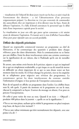 y.M-4~
Piloter à vue
- visualisation de l’objectif de
l’avancement des dossiers
deux jours inscrit sur les bacs et suivi visuel de
- a été l’aboutissement d’un processus
soigneusement préparé. La direction ne s’est pas contentée de commander
des autocollants chez un imprimeur et d’en décorer tous les bacs. Avant de
débuter l’opération, il a fallu d’abord convaincre le personnel que le délai
était d’une importance capitale pour la société.
La visualisation ne joue son rôle que parce qu’un consensus a été atteint
avant de démarrer l’opération. I1 n’aurait servi à rien d’afficher l’autocollant
Deuxjourspour répondre sans un accord préalable.
Définir des objectifs prioritaires
Quand un responsable commercial transmet un programme au chef de
fabrication, il lui communique des quantités à produire dans chaque
référence pour des dates déterminées. Mais la communication ne se limite
pas aux chiffres. Entre les deux interlocuteurs existe une certaine connivence
sur la signification de ces valeurs, due à l’habitude qu’ils ont de travailler
ensemble.
Ils savent, sans même avoir besoin de le préciser, séparer ce qui est impératif
de ce qui est simplement souhaitable, ce qui risque en cas de retard de mettre
en difficulté un client important de ce qui va sans doute rester un bon
moment dans les stocks. Et s’il faut changer les priorités, rien ne les empêche
de se téléphoner pour négocier une révision des programmes. La
connaissance qu’ont les deux interlocuteurs du contexte enrichit
l’information d’origine et leur permet de l’interpréter correctement.
Rien de tel quand on affiche un programme dans l’atelier. Les chiffres bruts
sont là, tels quels. A partir du moment où le programme est sur le mur,
chacun le comprend à sa façon. L‘auteur du message est absent, il ne peut en
préciser l’interprétation.
Or celle-ci peut varier du tout au tout. Quand il est écrit : (( Objectif :
produire 400 pièces dans la journée »,quelle en est la signification ?
JEst-ce un vœu pieux, sachant qu’en réalité le programme est placé toujours
trop haut, de façon à être incitatif ?
/Est-ce une valeur minimum qui doit normalement être dépassée, avec une
prime à la clé ?
O Editions d‘organisation
 