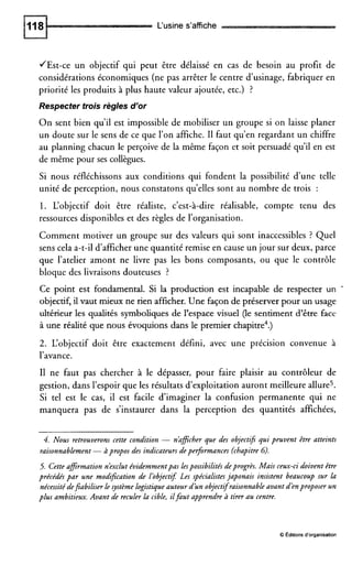 L‘usine s’affiche
JEst-ce un objectif qui peut être délaissé en cas de besoin au profit de
considérations économiques (ne pas arrêter le centre d’usinage, fabriquer en
priorité les produits à plus haute valeur ajoutée, etc.) ?
Respecter trois règles d’or
O n sent bien qu’il est impossible de mobiliser un groupe si on laisse planer
un doute sur le sens de ce que l’on affiche. I1 faut qu’en regardant un chiffre
au planning chacun le perçoive de la même façon et soit persuadé qu’il en est
de même pour ses collègues.
Si nous réfléchissons aux conditions qui fondent la possibilité d’une telle
unité de perception, nous constatons qu’elles sont au nombre de trois :
1. L‘objectif doit être réaliste, c’est-à-dire réalisable, compte tenu des
ressources disponibles et des règles de l’organisation.
Comment motiver un groupe sur des valeurs qui sont inaccessibles ? Quel
sens cela a-t-il d’afficher une quantité remise en cause un jour sur deux, parce
que l’atelier amont ne livre pas les bons composants, ou que le contrôle
bloque des livraisons douteuses ?
Ce point est fondamental. Si la production est incapable de respecter un
objectif, il vaut mieux ne rien afficher. Une façon de préserver pour un usage
ultérieur les qualités symboliques de l’espace visuel (le sentiment d’être face
à une réalité que nous évoquions dans le premier chapitre4.)
2. L‘objectif doit être exactement défini, avec une précision convenue à
l’avance.
I1 ne faut pas chercher à le dépasser, pour faire plaisir au contrôleur de
gestion, dans l’espoir que les résultats d’exploitation auront meilleure allure5.
Si tel est le cas, il est facile d’imaginer la confusion permanente qui ne
manquera pas de s’instaurer dans la perception des quantités affichées,
4. Nous retrouverons cette condition - nkficher que des objectif; qui peuvent être atteints
raisonnablement-àpropos des indicateursdeperformances (chapitre G).
5. Cette afirmation n’exclut évidemmentpas lespossibilitésdeprogrès. Mais ceux-ci doivent être
précédés par une modifcation de l’objectif Les spécialistes japonais insistent beaucoup sur la
nécessitédefiabiliser le système logistiqueautour d’un objectifraisonnableavant d’enproposer un
plus ambitieux. Avant de reculer la cible, ilfaut apprendre à tirer au centre.
O Éditionsd’organisation
 