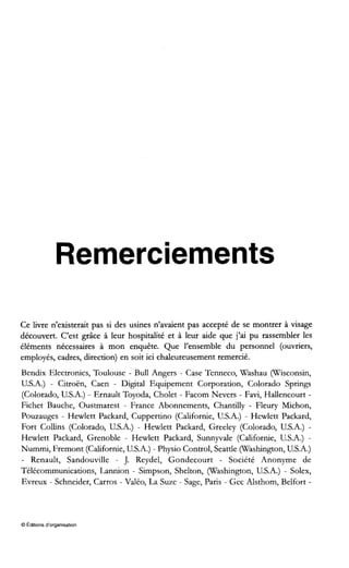 Remerciements
Ce livre n’existerait pas si des usines n’avaient pas accepté de se montrer à visage
découvert. C’est grâce à leur hospitalité et à leur aide que j’ai pu rassembler les
éléments nécessaires à mon enquête. Que l’ensemble du personnel (ouvriers,
employés, cadres, direction) en soit ici chaleureusement remercié.
Bendix Electronics, Toulouse - Bull Angers - Case Tenneco, Washau (Wisconsin,
U.S.A.) - Citroën, Caen - Digital Equipement Corporation, Colorado Springs
(Colorado, U.S.A.) - Ernault Toyoda, Cholet - Facom Nevers - Favi, Hallencourt -
Fichet Bauche, Oustmarest - France Abonnements, Chantilly - Fleury Michon,
Pouzauges - Hewlett Packard, Cuppertino (Californie, U.S.A.) - Hewlett Packard,
Fort Collins (Colorado, U.S.A.) - Hewlett Packard, Greeley (Colorado, U.S.A.) -
Hewlett Packard, Grenoble - Hewlett Packard, Sunnyvale (Californie, U.S.A.) -
Nummi, Fremont (Californie, U.S.A.) - Physio Control, Seattle (Washington,U.S.A.)
- Renault, Sandouville - J. Reydel, Gondecourt - Société Anonyme de
Télécommunications, Lannion - Simpson, Shelton, (Washington, U.S.A.) - Solex,
Evreux - Schneider, Carros - Valéo, La Suze - Sage, Paris - Gec Alsthom, Belfort -
O Editions d‘organisation
 